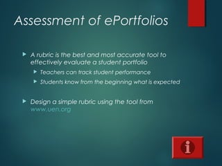 Assessment of ePortfolios
 A rubric is the best and most accurate tool to
effectively evaluate a student portfolio
 Teachers can track student performance
 Students know from the beginning what is expected
 Design a simple rubric using the tool from
www.uen.org
 