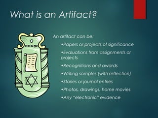 What is an Artifact?
An artifact can be:
•Papers or projects of significance
•Evaluations from assignments or
projects
•Recognitions and awards
•Writing samples (with reflection)
•Stories or journal entries
•Photos, drawings, home movies
•Any “electronic” evidence
 