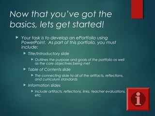 Now that you’ve got the
basics, lets get started!
 Your task is to develop an ePortfolio using
PowerPoint. As part of this portfolio, you must
include:
 Title/Introductory slide
 Outlines the purpose and goals of the portfolio as well
as the core objectives being met
 Table of Contents slide
 The connecting slide to all of the artifacts, reflections,
and curriculum standards
 Information slides
 Include artifacts, reflections, links, teacher evaluations,
etc.
 