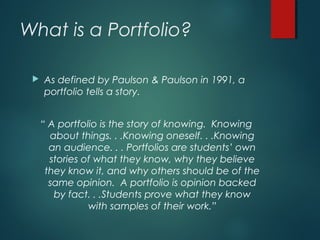 What is a Portfolio?
 As defined by Paulson & Paulson in 1991, a
portfolio tells a story.
“ A portfolio is the story of knowing. Knowing
about things. . .Knowing oneself. . .Knowing
an audience. . . Portfolios are students’ own
stories of what they know, why they believe
they know it, and why others should be of the
same opinion. A portfolio is opinion backed
by fact. . .Students prove what they know
with samples of their work.”
 