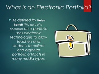 What is an Electronic Portfolio?
 As defined by Helen
Barrett (The guru of e-
portfolios) an e-portfolio
uses electronic
technologies to allow
teachers and
students to collect
and organize
portfolio artifacts in
many media types.
 