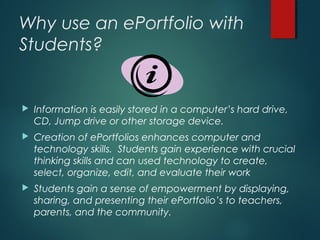 Why use an ePortfolio with
Students?
 Information is easily stored in a computer’s hard drive,
CD, Jump drive or other storage device.
 Creation of ePortfolios enhances computer and
technology skills. Students gain experience with crucial
thinking skills and can used technology to create,
select, organize, edit, and evaluate their work
 Students gain a sense of empowerment by displaying,
sharing, and presenting their ePortfolio’s to teachers,
parents, and the community.
 