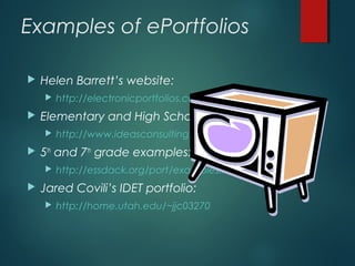 Examples of ePortfolios
 Helen Barrett’s website:
 http://electronicportfolios.com/portfolios.html
 Elementary and High School Video Examples:
 http://www.ideasconsulting.com
 5th
and 7th
grade examples:
 http://essdack.org/port/examples.html
 Jared Covili’s IDET portfolio:
 http://home.utah.edu/~jjc03270
 