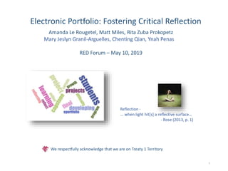 Electronic Portfolio: Fostering Critical Reflection
Amanda Le Rougetel, Matt Miles, Rita Zuba Prokopetz
Mary Jeslyn Granil-Arguelles, Chenting Qian, Ynah Penas
RED Forum – May 10, 2019
1
Reflection -
... when light hit[s] a reflective surface…
- Rose (2013, p. 1)
We respectfully acknowledge that we are on Treaty 1 Territory
 