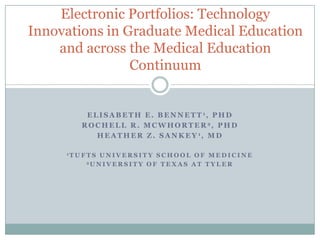 Electronic Portfolios: Technology
Innovations in Graduate Medical Education
    and across the Medical Education
                Continuum


           E L I S A B E T H E . B E N N E T T 1, P H D
          R O C H E L L R . M C W H O R T E R 2, P H D
              H E A T H E R Z . S A N K E Y 1, M D

     1T U F T SUNIVERSITY SCHOOL OF MEDICINE
           2U N I V E R S I T Y O F T E X A S A T T Y L E R
 