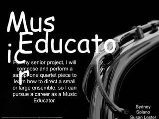 Mus
         Educato
        ic
         r
                       For my senior project, I will
                         compose and perform a
                       saxophone quartet piece to
                       learn how to direct a small
                       or large ensemble, so I can
                       pursue a career as a Music
                                Educator.
                                                                                                                                     Sydney
                                                                                                                                     Solano
Sydney Solano, Susan Lester This photo is under a creative commons license. CC: http://www.flickr.com/photos/hulonsax/6944601965
                                                                                                                                   Susan Lester
 