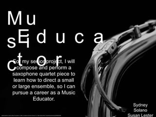 Mu
             Ed u c a
           s i
           c t o r     For my senior project, I will
                         compose and perform a
                       saxophone quartet piece to
                       learn how to direct a small
                       or large ensemble, so I can
                       pursue a career as a Music
                                Educator.
                                                                                                                                     Sydney
                                                                                                                                     Solano
Sydney Solano, Susan Lester This photo is under a creative commons license. CC: http://www.flickr.com/photos/hulonsax/6944601965
                                                                                                                                   Susan Lester
 