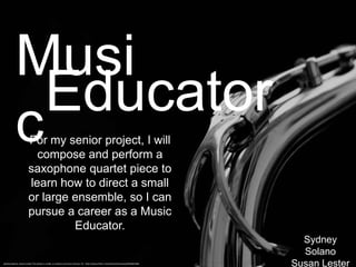 Musi
             Educator
           c           For my senior project, I will
                         compose and perform a
                       saxophone quartet piece to
                       learn how to direct a small
                       or large ensemble, so I can
                       pursue a career as a Music
                                Educator.
                                                                                                                                     Sydney
                                                                                                                                     Solano
Sydney Solano, Susan Lester This photo is under a creative commons license. CC: http://www.flickr.com/photos/hulonsax/6944601965
                                                                                                                                   Susan Lester
 