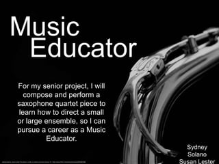 Music
            Educator
                       For my senior project, I will
                         compose and perform a
                       saxophone quartet piece to
                       learn how to direct a small
                       or large ensemble, so I can
                       pursue a career as a Music
                                Educator.
                                                                                                                                     Sydney
                                                                                                                                     Solano
Sydney Solano, Susan Lester This photo is under a creative commons license. CC: http://www.flickr.com/photos/hulonsax/6944601965
                                                                                                                                   Susan Lester
 