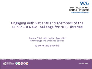 Engaging with Patients and Members of the
Public – a New Challenge for NHS Libraries
Emma Child, Information Specialist
Knowledge and Evidence Service
@WHHKES @EmaChild
 
