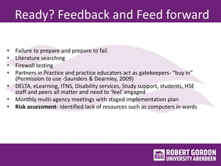 Ready? Feedback and Feed forward
• Failure to prepare and prepare to fail
• Literature searching
• Firewall testing
• Partners in Practice and practice educators act as gatekeepers- “buy in”
(Permission to use -Saunders & Dearnley, 2009)
• DELTA, eLearning, ITNS, Disability services, Study support, students, HSE
staff and peers all matter and need to ‘feel’ engaged
• Monthly multi-agency meetings with staged implementation plan
• Risk assessment- identified lack of resources such as computers in wards
 