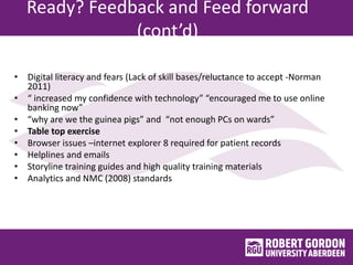 Ready? Feedback and Feed forward
(cont’d)
• Digital literacy and fears (Lack of skill bases/reluctance to accept -Norman
2011)
• “ increased my confidence with technology” “encouraged me to use online
banking now”
• “why are we the guinea pigs” and “not enough PCs on wards”
• Table top exercise
• Browser issues –internet explorer 8 required for patient records
• Helplines and emails
• Storyline training guides and high quality training materials
• Analytics and NMC (2008) standards
 
