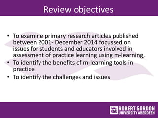 Review objectives
• To examine primary research articles published
between 2001- December 2014 focussed on
issues for students and educators involved in
assessment of practice learning using m-learning,
• To identify the benefits of m-learning tools in
practice
• To identify the challenges and issues
 