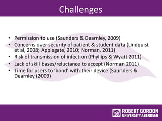 Challenges
• Permission to use (Saunders & Dearnley, 2009)
• Concerns over security of patient & student data (Lindquist
et al, 2008; Applegate, 2010; Norman, 2011)
• Risk of transmission of infection (Phyllips & Wyatt 2011)
• Lack of skill bases/reluctance to accept (Norman 2011)
• Time for users to ‘bond’ with their device (Saunders &
Dearnley (2009)
 