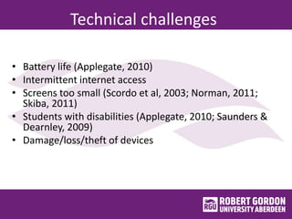 Technical challenges
• Battery life (Applegate, 2010)
• Intermittent internet access
• Screens too small (Scordo et al, 2003; Norman, 2011;
Skiba, 2011)
• Students with disabilities (Applegate, 2010; Saunders &
Dearnley, 2009)
• Damage/loss/theft of devices
 