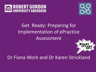 Get Ready: Preparing for
Implementation of ePractice
Assessment
Dr Fiona Work and Dr Karen Strickland
 