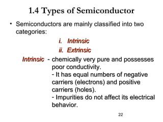 1.4 Types of Semiconductor
• Semiconductors are mainly classified into two
categories:
i. Intrinsic
ii. Extrinsic
Intrinsic - chemically very pure and possesses
poor conductivity.
- It has equal numbers of negative
carriers (electrons) and positive
carriers (holes).
- Impurities do not affect its electrical
behavior.
22

 