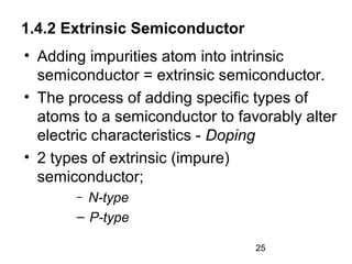 1.4.2 Extrinsic Semiconductor
• Adding impurities atom into intrinsic
semiconductor = extrinsic semiconductor.
• The process of adding specific types of
atoms to a semiconductor to favorably alter
electric characteristics - Doping
• 2 types of extrinsic (impure)
semiconductor;
N-type
– P-type
–

25

 
