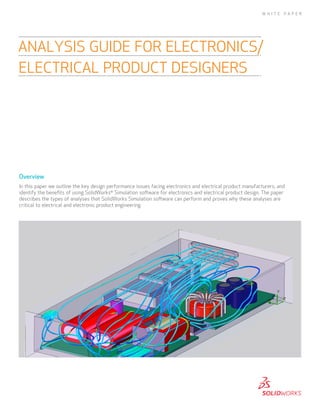 W H I T E

PA P E R

ANALYSIS GUIDE FOR ELECTRONICS/
ELECTRICAL PRODUCT DESIGNERS

Overview
In this paper we outline the key design performance issues facing electronics and electrical product manufacturers, and
identify the benefits of using SolidWorks® Simulation software for electronics and electrical product design. The paper
describes the types of analyses that SolidWorks Simulation software can perform and proves why these analyses are
critical to electrical and electronic product engineering.

 