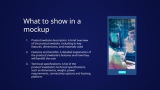 What to show in a
mockup
1. Product/website description: A brief overview
of the product/website, including its key
features, dimensions, and materials used
2. Features and benefits: A detailed explanation of
the product's/website's features and how they
will benefit the user
3. Technical specifications: A list of the
product's/website's technical specifications,
such as dimensions, weight, power
requirements, connectivity options and hosting
platform
 