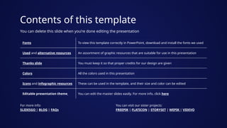 Contents of this template
Fonts To view this template correctly in PowerPoint, download and install the fonts we used
Used and alternative resources An assortment of graphic resources that are suitable for use in this presentation
Thanks slide You must keep it so that proper credits for our design are given
Colors All the colors used in this presentation
Icons and infographic resources These can be used in the template, and their size and color can be edited
Editable presentation theme You can edit the master slides easily. For more info, click here
You can delete this slide when you’re done editing the presentation
For more info:
SLIDESGO | BLOG | FAQs
You can visit our sister projects:
FREEPIK | FLATICON | STORYSET | WEPIK | VIDEVO
 