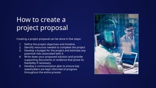 How to create a
project proposal
Creating a project proposal can be done in five steps:
1. Define the project objectives and timeline
2. Identify resources needed to complete the project
3. Develop a budget for the project and estimate any
potential risks associated with it
4. Write down your proposed solution and provide
supporting documents or evidence that prove its
feasibility if necessary
5. Develop a communication plan to ensure key
stakeholders are kept informed of progress
throughout the entire process
 