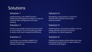 Solutions
Solution 1
Solution 2
Implementing a new CRM (Customer
Relationship Management) system to improve
customer data management and sales
tracking
Outsourcing specific business functions (such
as accounting or IT) to a third-party provider
to reduce costs and increase time efficiency
Solution 3
Launching an e-commerce platform to
expand the reach of the business and
increase online sales
Solution 4
Solution 5
Developing a new product or service to
diversify the business and increase
revenue streams
Implementing a cost-saving initiative, such as
energy-efficient practices or process
automation, to reduce expenses
Solution 6
Establishing strategic partnerships with other
businesses to gain access to new markets or
innovative technologies
 