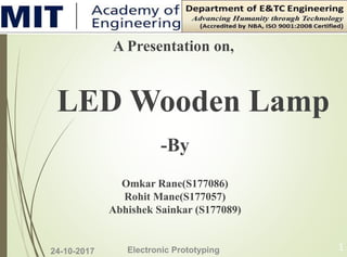 24-10-2017 Electronic Prototyping 1
A Presentation on,
LED Wooden Lamp
-By
Omkar Rane(S177086)
Rohit Mane(S177057)
Abhishek Sainkar (S177089)
 