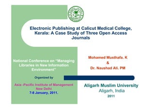 Electronic Publishing at Calicut Medical College,
           Kerala: A Case Study of Three Open Access
                             Journals



                                         Mohamed Musthafa. K
National Conference on “Managing
                                                  &
   Libraries in New Information
           Environment”                   Dr. Naushad Ali. PM

            Organized by

Asia -Pacific Institute of Management   Aligarh Muslim University
               New Delhi
         7-8 January, 2011.                    Aligarh, India
                                                  2011
 