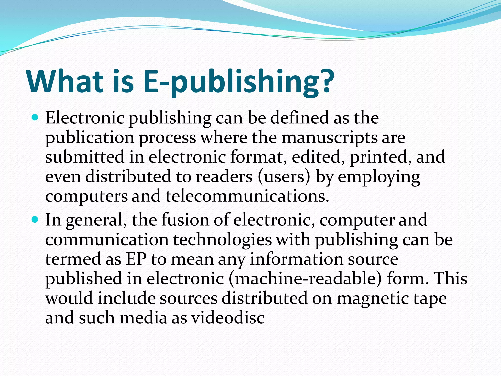 What is E-publishing?
 Electronic publishing can be defined as the
publication process where the manuscripts are
submitted in electronic format, edited, printed, and
even distributed to readers (users) by employing
computers and telecommunications.
 In general, the fusion of electronic, computer and
communication technologies with publishing can be
termed as EP to mean any information source
published in electronic (machine-readable) form. This
would include sources distributed on magnetic tape
and such media as videodisc
 