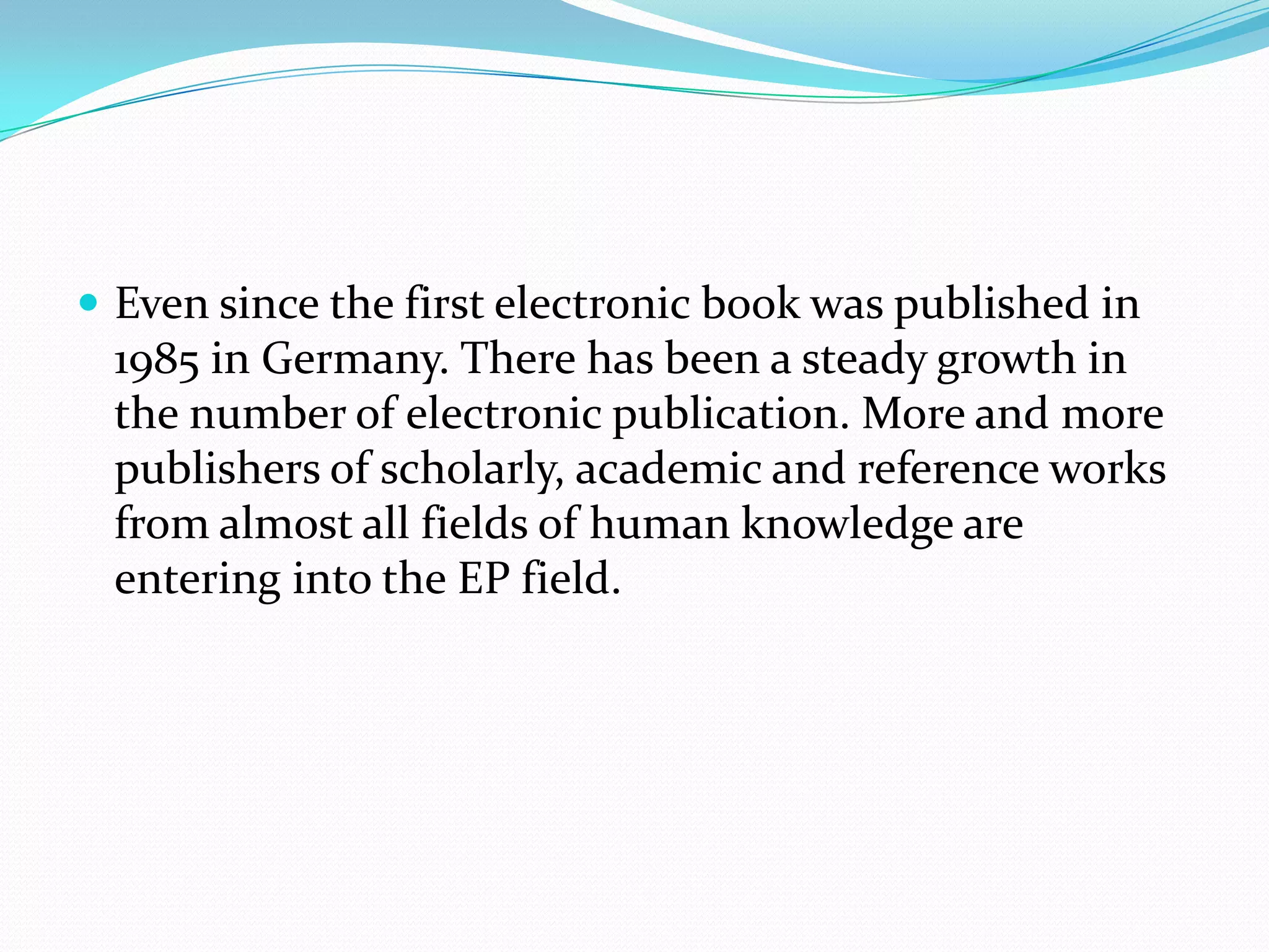  Even since the first electronic book was published in
1985 in Germany. There has been a steady growth in
the number of electronic publication. More and more
publishers of scholarly, academic and reference works
from almost all fields of human knowledge are
entering into the EP field.
 