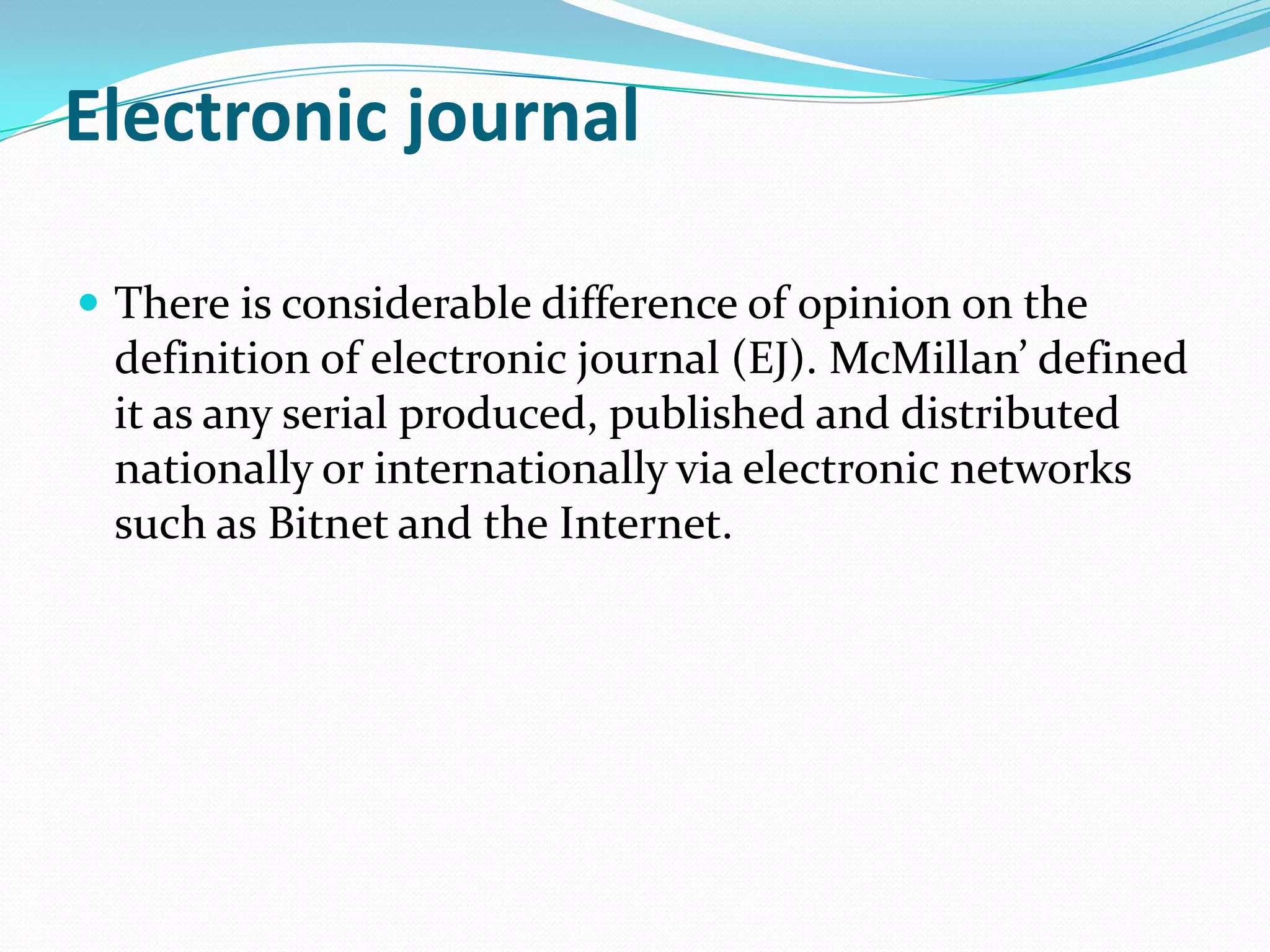 Electronic journal
 There is considerable difference of opinion on the
definition of electronic journal (EJ). McMillan’ defined
it as any serial produced, published and distributed
nationally or internationally via electronic networks
such as Bitnet and the Internet.
 
