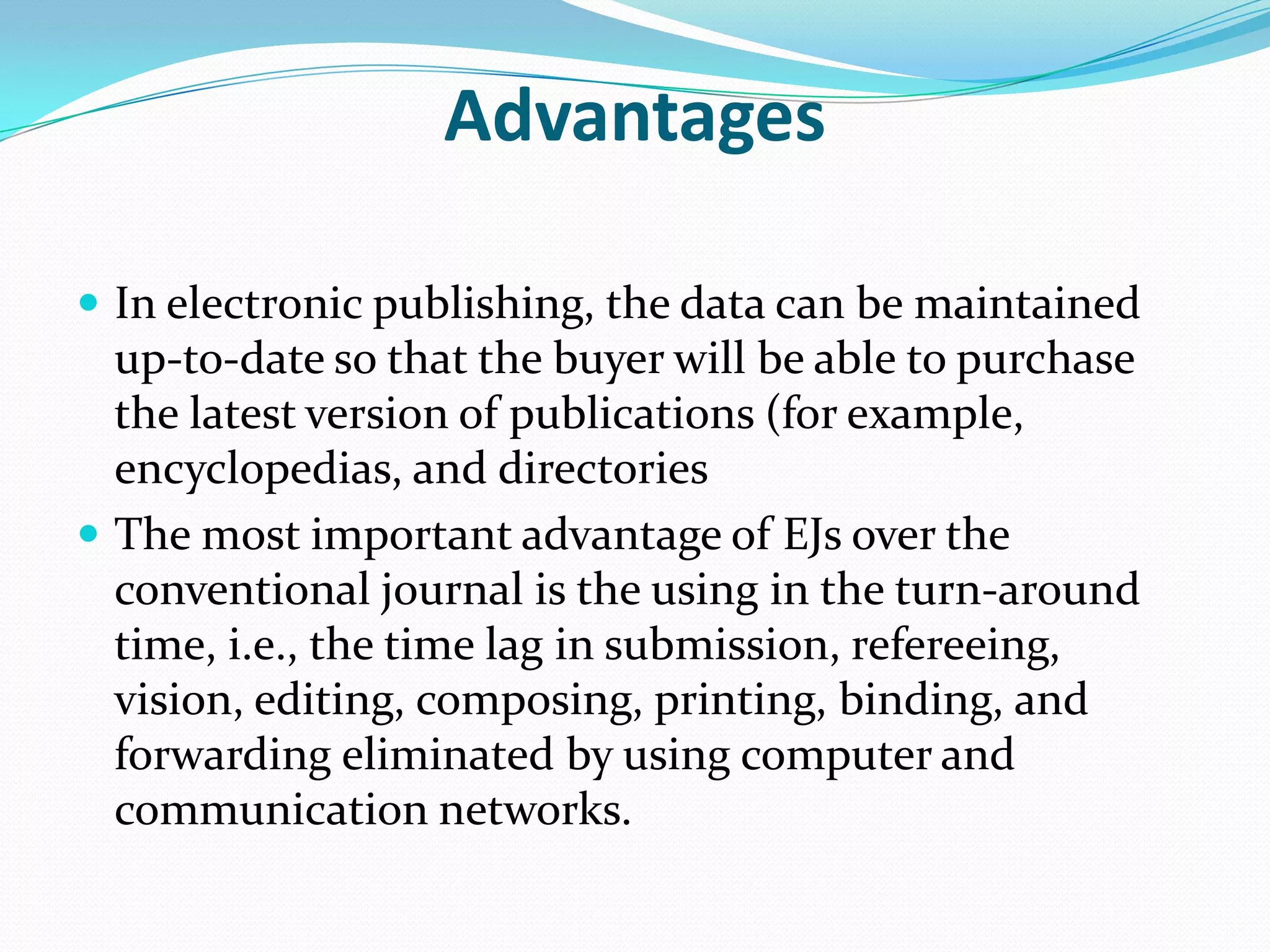 Advantages
 In electronic publishing, the data can be maintained
up-to-date so that the buyer will be able to purchase
the latest version of publications (for example,
encyclopedias, and directories
 The most important advantage of EJs over the
conventional journal is the using in the turn-around
time, i.e., the time lag in submission, refereeing,
vision, editing, composing, printing, binding, and
forwarding eliminated by using computer and
communication networks.
 