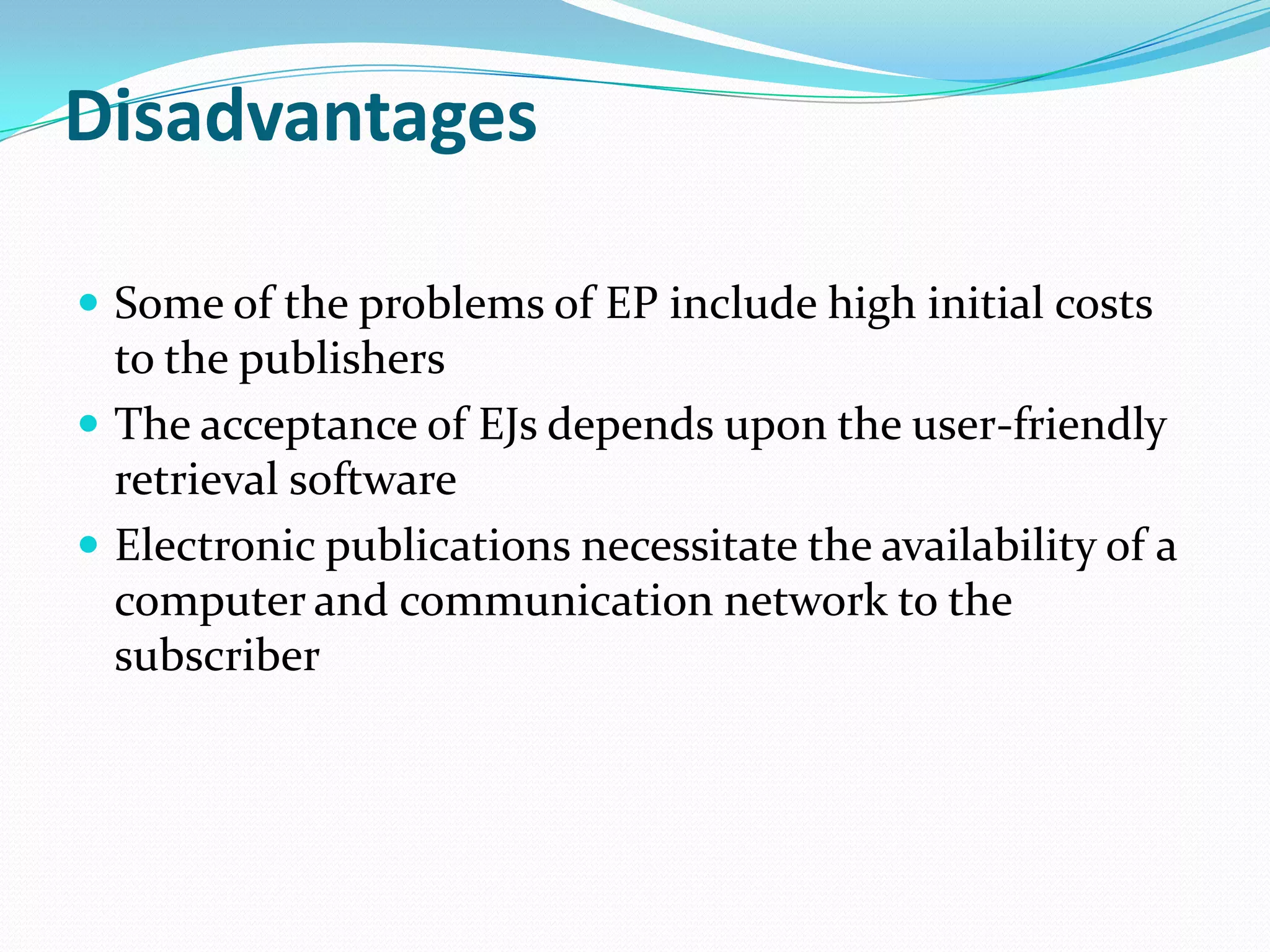 Disadvantages
 Some of the problems of EP include high initial costs
to the publishers
 The acceptance of EJs depends upon the user-friendly
retrieval software
 Electronic publications necessitate the availability of a
computer and communication network to the
subscriber
 