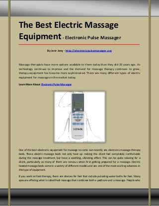 The Best Electric Massage
Equipment- Electronic Pulse Massager
_____________________________________________________________________________________
By Jonr Jony - http://electronicpulsemassager.org
Massage therapists have more options available to them today than they did 20 years ago. As
technology continues to improve and the demand for massage therapy continues to grow,
therapy equipment has become more sophisticated. There are many different types of electric
equipment for massage on the market today.
Learn More About Electronic Pulse Massager
One of the best electronic equipment for massage to come out recently are electronic massage therapy
beds. These electric massage beds not only heat up making the client feel completely comfortable
during the massage treatment, but have a soothing, vibrating effect. This can be quite relaxing for a
client, particularly as many of them are nervous when first getting prepared for a massage. Electric
heated massage beds come in a variety of different models and are one of the most exciting advances in
this type of equipment.
If you work on foot therapy, there are devices for feet that include pulsating water baths for feet. Many
spas are offering what is called Pedi massage that combines both a pedicure and a massage. People who
 