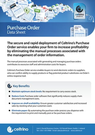 The secure and rapid deployment of Celtrino’s Purchase
Order service enables your rm to increase pro tability
by eliminating the manual processes associated with
the management of order information.
The manual processes associated with generating and managing purchase orders
contributes to excessive sta and administration costs for buyers.

Celtrino’s Purchase Order service enables buyers to send electronic orders to suppliers,
who can con rm ability to supply products or ag potential product substitutes via Order’s
online response tool.



      Key Bene ts
    Maintain optimum stock levels: No requirement to carry excess stock.

    Reduce Costs Purchase order software that signi cantly reduces supply chain
    document management costs.

    Improve on-shelf availability: Ensure greater customer satisfaction and increased
    sales by stocking what your customers want.

    Eliminate paper: By automating the purchase order process you dispense with
    the requirement to print and manually post or fax purchase orders.




                               Unit 5, Parnell Business Centre, 125 Parnell Street, Dublin 1, Ireland
                               Tel: +353 1 873 9900 Email: sales@celtrino.ie www.celtrino.ie
 