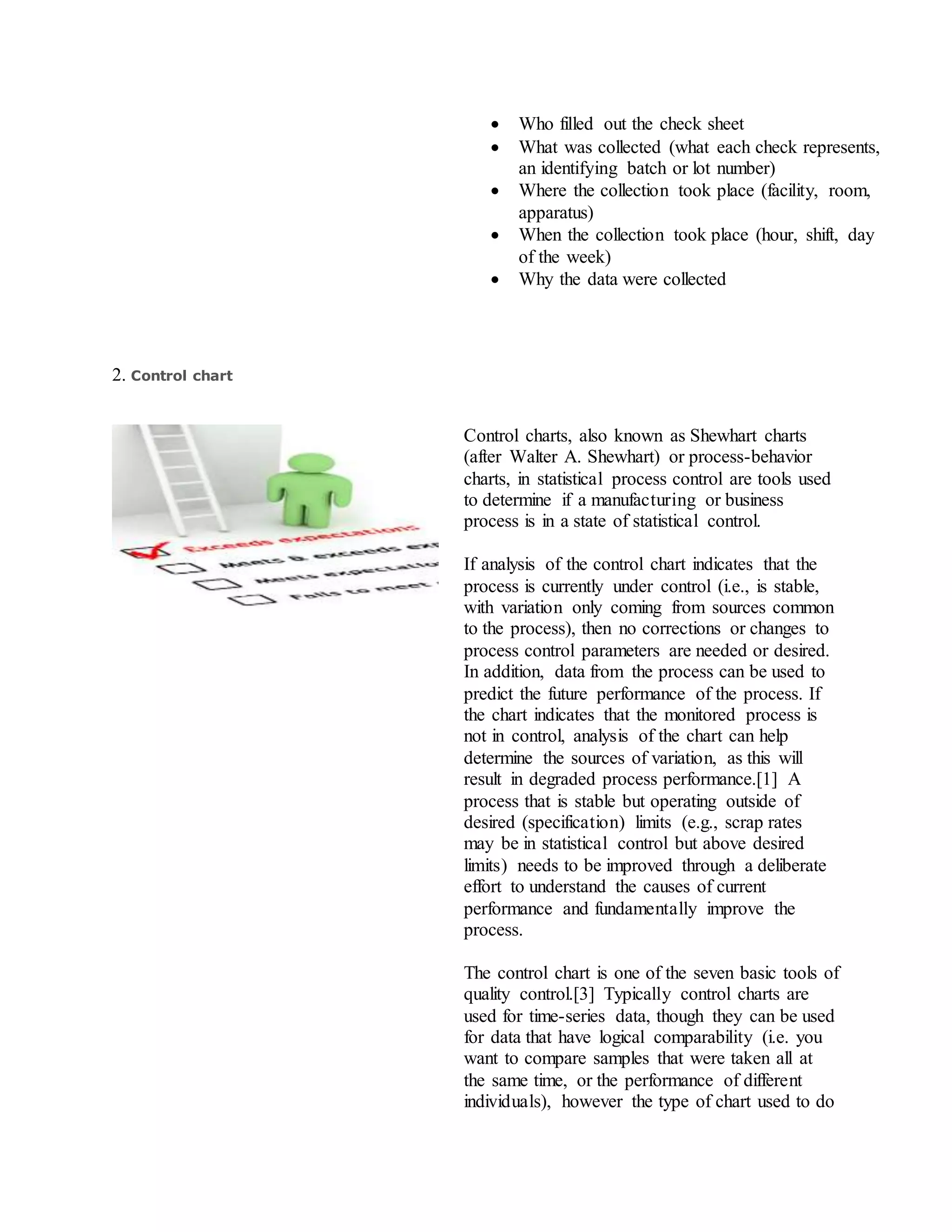  Who filled out the check sheet
 What was collected (what each check represents,
an identifying batch or lot number)
 Where the collection took place (facility, room,
apparatus)
 When the collection took place (hour, shift, day
of the week)
 Why the data were collected
2. Control chart
Control charts, also known as Shewhart charts
(after Walter A. Shewhart) or process-behavior
charts, in statistical process control are tools used
to determine if a manufacturing or business
process is in a state of statistical control.
If analysis of the control chart indicates that the
process is currently under control (i.e., is stable,
with variation only coming from sources common
to the process), then no corrections or changes to
process control parameters are needed or desired.
In addition, data from the process can be used to
predict the future performance of the process. If
the chart indicates that the monitored process is
not in control, analysis of the chart can help
determine the sources of variation, as this will
result in degraded process performance.[1] A
process that is stable but operating outside of
desired (specification) limits (e.g., scrap rates
may be in statistical control but above desired
limits) needs to be improved through a deliberate
effort to understand the causes of current
performance and fundamentally improve the
process.
The control chart is one of the seven basic tools of
quality control.[3] Typically control charts are
used for time-series data, though they can be used
for data that have logical comparability (i.e. you
want to compare samples that were taken all at
the same time, or the performance of different
individuals), however the type of chart used to do
 