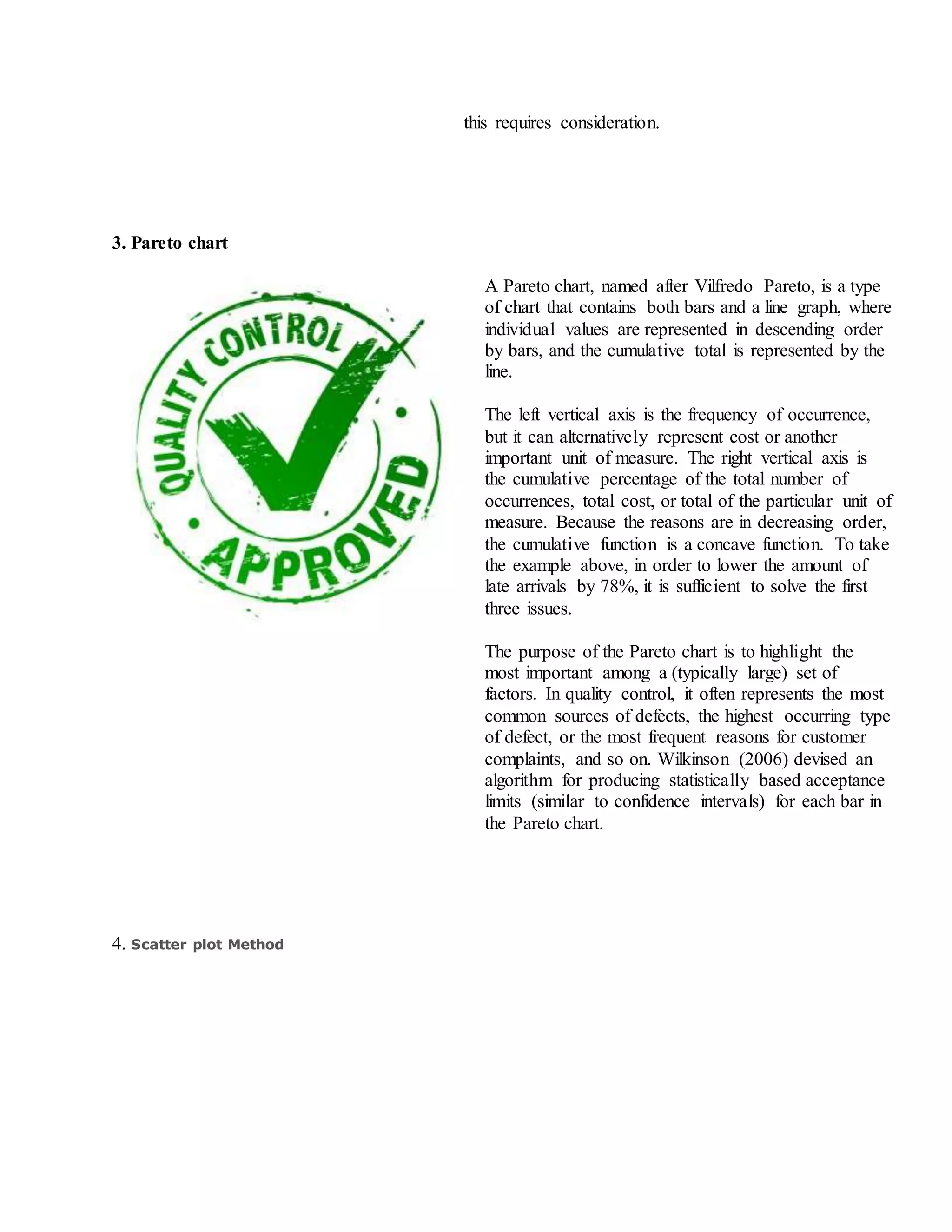 this requires consideration.
3. Pareto chart
A Pareto chart, named after Vilfredo Pareto, is a type
of chart that contains both bars and a line graph, where
individual values are represented in descending order
by bars, and the cumulative total is represented by the
line.
The left vertical axis is the frequency of occurrence,
but it can alternatively represent cost or another
important unit of measure. The right vertical axis is
the cumulative percentage of the total number of
occurrences, total cost, or total of the particular unit of
measure. Because the reasons are in decreasing order,
the cumulative function is a concave function. To take
the example above, in order to lower the amount of
late arrivals by 78%, it is sufficient to solve the first
three issues.
The purpose of the Pareto chart is to highlight the
most important among a (typically large) set of
factors. In quality control, it often represents the most
common sources of defects, the highest occurring type
of defect, or the most frequent reasons for customer
complaints, and so on. Wilkinson (2006) devised an
algorithm for producing statistically based acceptance
limits (similar to confidence intervals) for each bar in
the Pareto chart.
4. Scatter plot Method
 