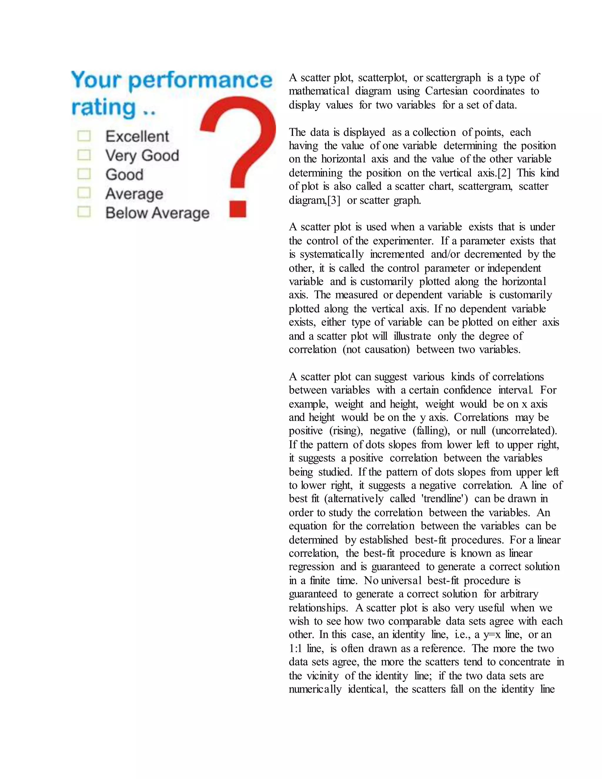 A scatter plot, scatterplot, or scattergraph is a type of
mathematical diagram using Cartesian coordinates to
display values for two variables for a set of data.
The data is displayed as a collection of points, each
having the value of one variable determining the position
on the horizontal axis and the value of the other variable
determining the position on the vertical axis.[2] This kind
of plot is also called a scatter chart, scattergram, scatter
diagram,[3] or scatter graph.
A scatter plot is used when a variable exists that is under
the control of the experimenter. If a parameter exists that
is systematically incremented and/or decremented by the
other, it is called the control parameter or independent
variable and is customarily plotted along the horizontal
axis. The measured or dependent variable is customarily
plotted along the vertical axis. If no dependent variable
exists, either type of variable can be plotted on either axis
and a scatter plot will illustrate only the degree of
correlation (not causation) between two variables.
A scatter plot can suggest various kinds of correlations
between variables with a certain confidence interval. For
example, weight and height, weight would be on x axis
and height would be on the y axis. Correlations may be
positive (rising), negative (falling), or null (uncorrelated).
If the pattern of dots slopes from lower left to upper right,
it suggests a positive correlation between the variables
being studied. If the pattern of dots slopes from upper left
to lower right, it suggests a negative correlation. A line of
best fit (alternatively called 'trendline') can be drawn in
order to study the correlation between the variables. An
equation for the correlation between the variables can be
determined by established best-fit procedures. For a linear
correlation, the best-fit procedure is known as linear
regression and is guaranteed to generate a correct solution
in a finite time. No universal best-fit procedure is
guaranteed to generate a correct solution for arbitrary
relationships. A scatter plot is also very useful when we
wish to see how two comparable data sets agree with each
other. In this case, an identity line, i.e., a y=x line, or an
1:1 line, is often drawn as a reference. The more the two
data sets agree, the more the scatters tend to concentrate in
the vicinity of the identity line; if the two data sets are
numerically identical, the scatters fall on the identity line
 