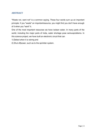 ABSTRACT


"Waste not, want not" is a common saying. These four words sum up an important
principle: if you "waste" an importantresource, you might find you don't have enough
of it when you "want" it.
One of the most important resources we have isclean water. In many parts of the
world, including the major parts of India, water shortage pose seriousproblems. In
this science project, we have built an electronic circuit that can
1) Detect when it is raining and
2) Shut offpower, such as to the sprinkler system.




                                                                             Page | 3
 