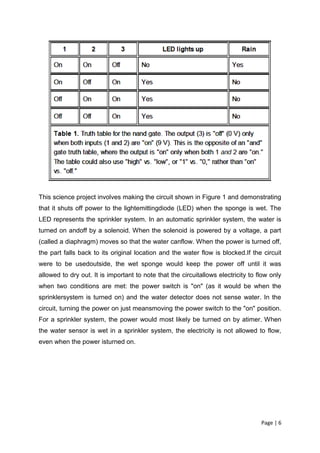 This science project involves making the circuit shown in Figure 1 and demonstrating
that it shuts off power to the lightemittingdiode (LED) when the sponge is wet. The
LED represents the sprinkler system. In an automatic sprinkler system, the water is
turned on andoff by a solenoid. When the solenoid is powered by a voltage, a part
(called a diaphragm) moves so that the water canflow. When the power is turned off,
the part falls back to its original location and the water flow is blocked.If the circuit
were to be usedoutside, the wet sponge would keep the power off until it was
allowed to dry out. It is important to note that the circuitallows electricity to flow only
when two conditions are met: the power switch is "on" (as it would be when the
sprinklersystem is turned on) and the water detector does not sense water. In the
circuit, turning the power on just meansmoving the power switch to the "on" position.
For a sprinkler system, the power would most likely be turned on by atimer. When
the water sensor is wet in a sprinkler system, the electricity is not allowed to flow,
even when the power isturned on.




                                                                                   Page | 6
 