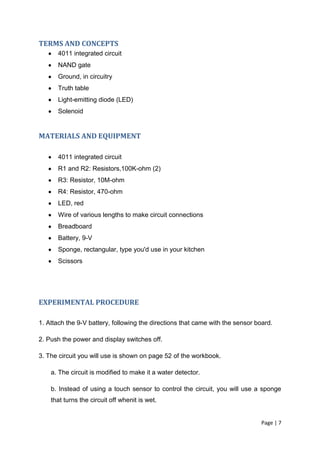 TERMS AND CONCEPTS
      4011 integrated circuit
      NAND gate
      Ground, in circuitry
      Truth table
      Light-emitting diode (LED)
      Solenoid


MATERIALS AND EQUIPMENT

      4011 integrated circuit
      R1 and R2: Resistors,100K-ohm (2)
      R3: Resistor, 10M-ohm
      R4: Resistor, 470-ohm
      LED, red
      Wire of various lengths to make circuit connections
      Breadboard
      Battery, 9-V
      Sponge, rectangular, type you'd use in your kitchen
      Scissors




EXPERIMENTAL PROCEDURE

1. Attach the 9-V battery, following the directions that came with the sensor board.

2. Push the power and display switches off.

3. The circuit you will use is shown on page 52 of the workbook.

    a. The circuit is modified to make it a water detector.

    b. Instead of using a touch sensor to control the circuit, you will use a sponge
    that turns the circuit off whenit is wet.


                                                                                Page | 7
 