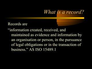 What is a record? 
Records are 
“information created, received, and 
maintained as evidence and information by 
an organisation or person, in the pursuance 
of legal obligations or in the transaction of 
business.” AS ISO 15489.1 
 