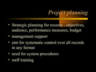 Project planning 
• Strategic planning for records - objectives, 
audience, performance measures, budget 
• management support 
• aim for systematic control over all records 
in any format 
• need for system procedures 
• staff training 
 