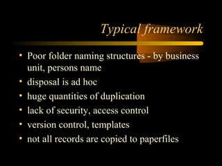 Typical framework 
• Poor folder naming structures - by business 
unit, persons name 
• disposal is ad hoc 
• huge quantities of duplication 
• lack of security, access control 
• version control, templates 
• not all records are copied to paperfiles 
 