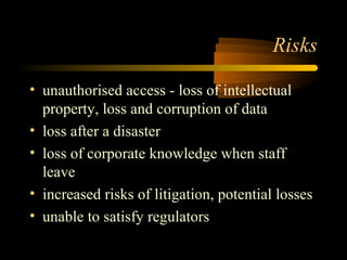 Risks 
• unauthorised access - loss of intellectual 
property, loss and corruption of data 
• loss after a disaster 
• loss of corporate knowledge when staff 
leave 
• increased risks of litigation, potential losses 
• unable to satisfy regulators 
 