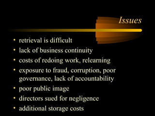 Issues 
• retrieval is difficult 
• lack of business continuity 
• costs of redoing work, relearning 
• exposure to fraud, corruption, poor 
governance, lack of accountability 
• poor public image 
• directors sued for negligence 
• additional storage costs 
 