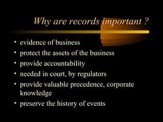 Why are records important ? 
• evidence of business 
• protect the assets of the business 
• provide accountability 
• needed in court, by regulators 
• provide valuable precedence, corporate 
knowledge 
• preserve the history of events 
 