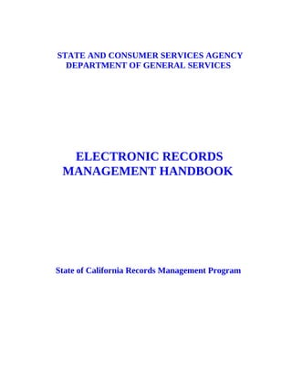 STATE AND CONSUMER SERVICES AGENCY
  DEPARTMENT OF GENERAL SERVICES




  ELECTRONIC RECORDS
 MANAGEMENT HANDBOOK




State of California Records Management Program
 