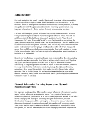 INTRODUCTION

Electronic technology has greatly expanded the methods of creating, editing, maintaining,
transmitting and retrieving information. Much of this electronic information is a record
because it is used in state agencies to make decisions or affects citizens; therefore, it must be
managed as a record. Though electronic information processing systems contain very
important information, they do not perform electronic recordskeeping functions.

Electronic recordskeeping systems provide the functionality needed to enable California
State government agencies and their records managers to adhere to certain standards and
guidelines established by California statutes and regulations (i.e., the “State Records
Management Act” under Sections 14740-14774 of the California Government Code; the
State Administrative Manual, Chapter 1600, “Records Management;” and the “Specifications
for Electronic Records Management Software”). That functionality, discussed in detail in the
section on Electronic Recordskeeping, is based upon the need to effectively manage and
control the record lifecycle and all documents constituting the record, regardless of format.
Further, controlling the lifecycle of records requires knowledge of the retention assigned to
the record or its components.

Records may now be found on a variety of media from creation to final disposition, making
the task of properly accounting for the official record increasingly complicated. Therefore
any approach to the management of records must incorporate accepted standards of
functionality to adequately preserve the “official” record as certifiably authentic. The issue
involving the authenticity of electronic records has, through the eighties and nineties,
primarily revolved around the capability of the media to restrict changes in the original
document. Now in the 21 Century, this has been greatly expanded to the more proper
                          st



question concerning the document attributes and the overall system integrity to preserve and
validate the record as authentic.




Electronic Information Processing System versus Electronic
Recordskeeping System

It is important to distinguish the difference between an “electronic information processing
system” and an “electronic recordskeeping system.” An example of an electronic
information processing system would be an e-mail messaging system, whereas an electronic
recordskeeping system is designed to not only manage e-mail reception, creation,
identification, storage, accessibility, and integrity of the e-mail as records, but also the
disposition of that email through an electronically integrated records retention schedule.
Many products claim to perform electronic records management or integrated document
management, but they are not true electronic recordskeeping systems unless they meet the
 